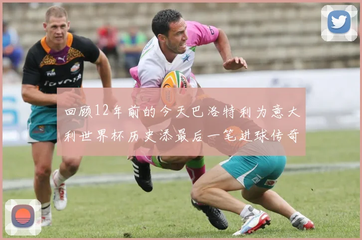 回顾12年前的今天巴洛特利为意大利世界杯历史添最后一笔进球传奇