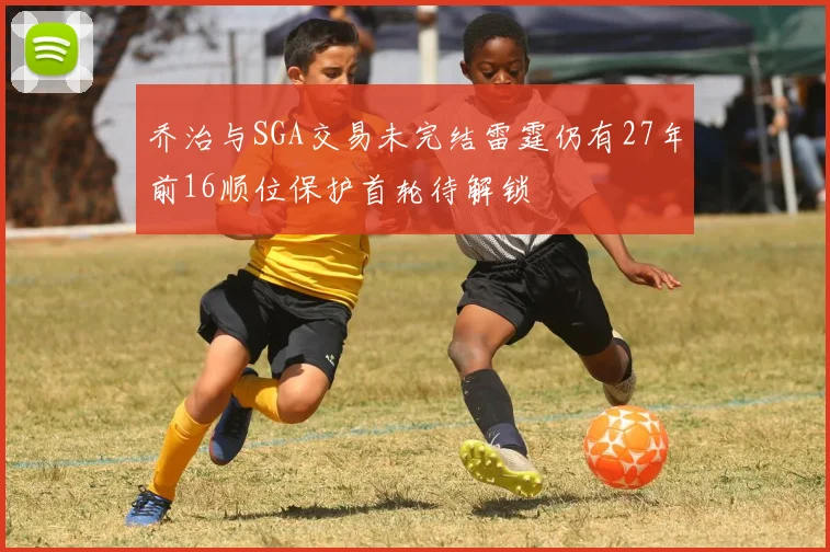 乔治与SGA交易未完结雷霆仍有27年前16顺位保护首轮待解锁