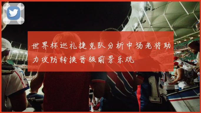 世界杯巡礼捷克队分析中场老将助力攻防转换晋级前景乐观