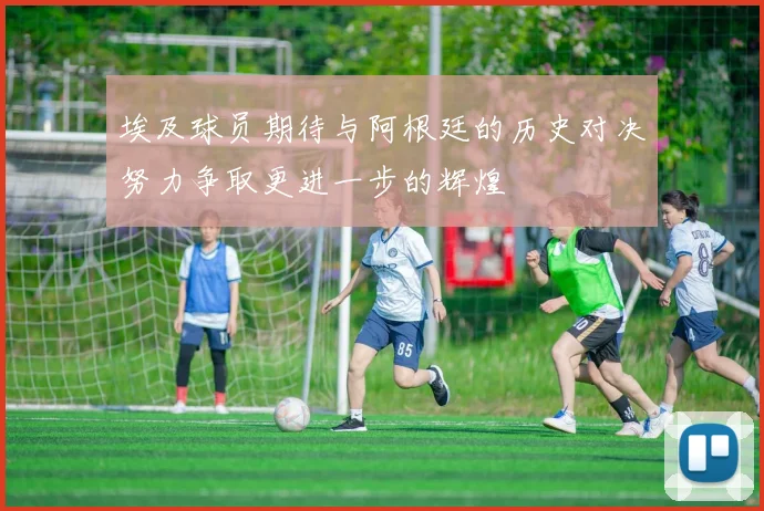 埃及球员期待与阿根廷的历史对决努力争取更进一步的辉煌
