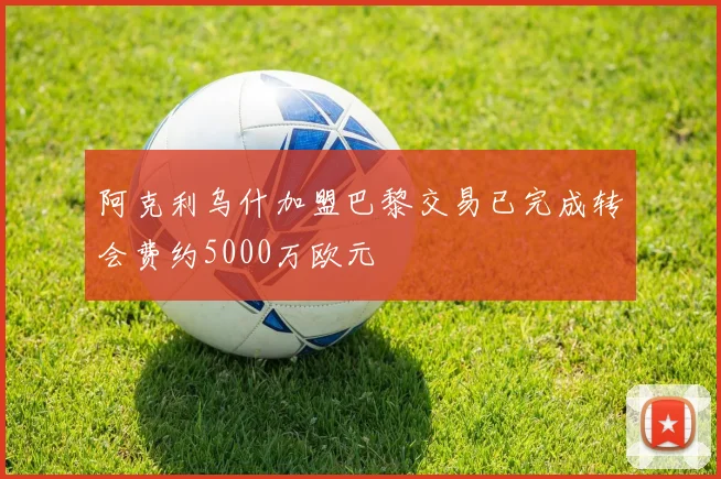 阿克利乌什加盟巴黎交易已完成转会费约5000万欧元