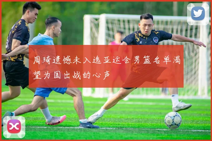 周琦遗憾未入选亚运会男篮名单渴望为国出战的心声