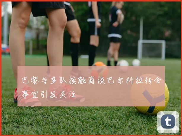 巴黎与多队接触商谈巴尔科拉转会事宜引发关注