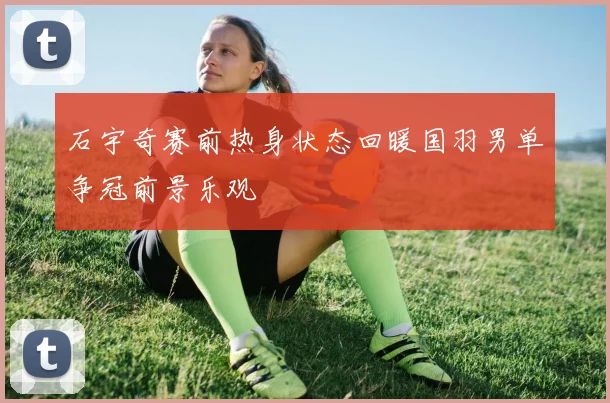 石宇奇赛前热身状态回暖国羽男单争冠前景乐观