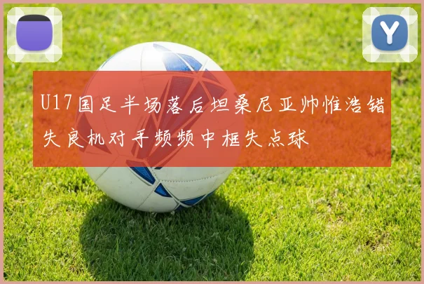 U17国足半场落后坦桑尼亚帅惟浩错失良机对手频频中框失点球