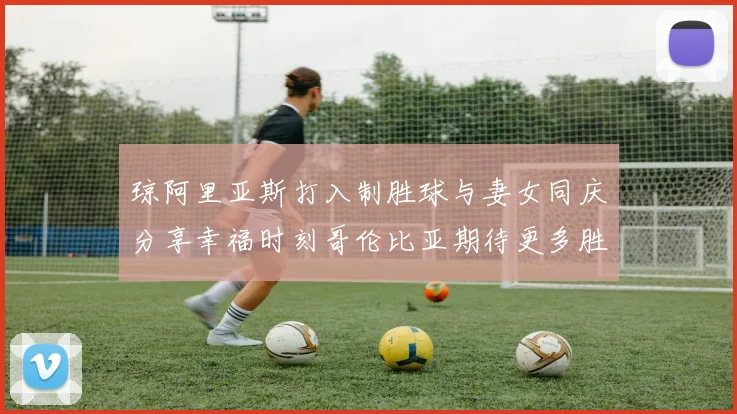 琼阿里亚斯打入制胜球与妻女同庆分享幸福时刻哥伦比亚期待更多胜利