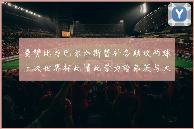 曼赞比与巴尔加斯替补各助攻两球上次世界杯此情此景为哈弗茨与大菲尔