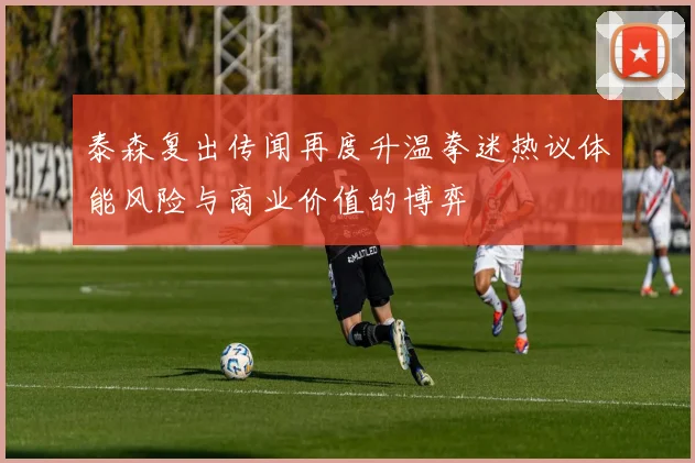 泰森复出传闻再度升温拳迷热议体能风险与商业价值的博弈