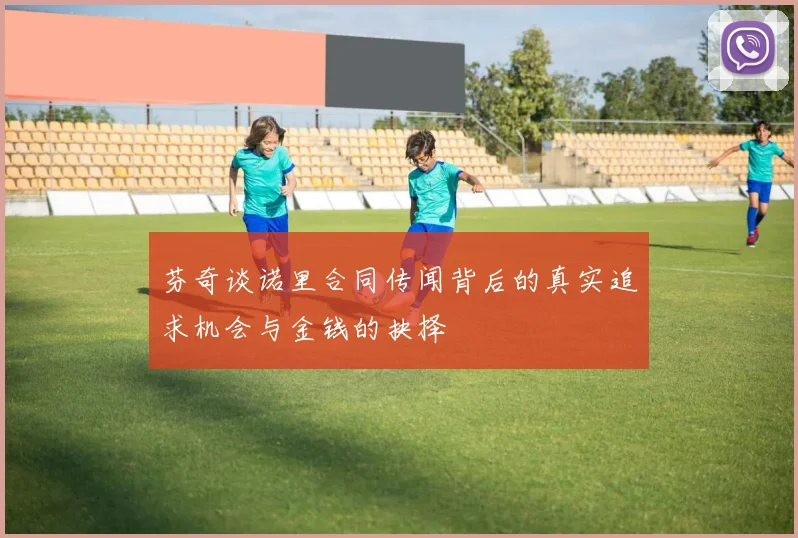 芬奇谈诺里合同传闻背后的真实追求机会与金钱的抉择