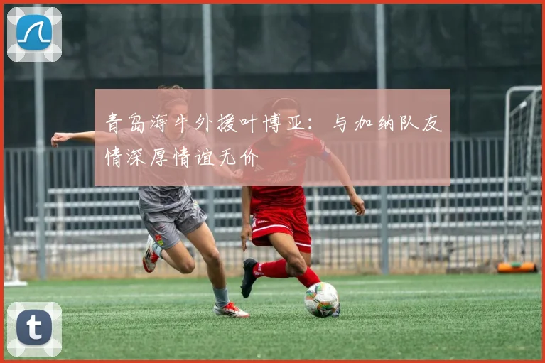 青岛海牛外援叶博亚：与加纳队友情深厚情谊无价