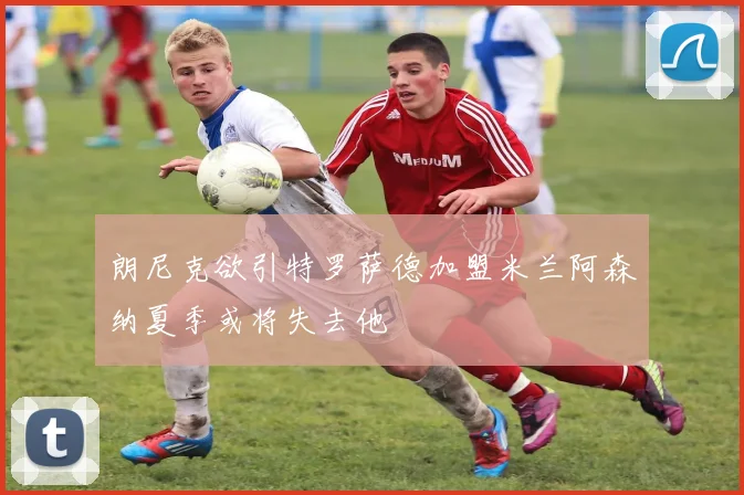 朗尼克欲引特罗萨德加盟米兰阿森纳夏季或将失去他