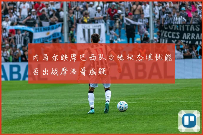 内马尔缺席巴西队合练状态堪忧能否出战摩洛哥成疑