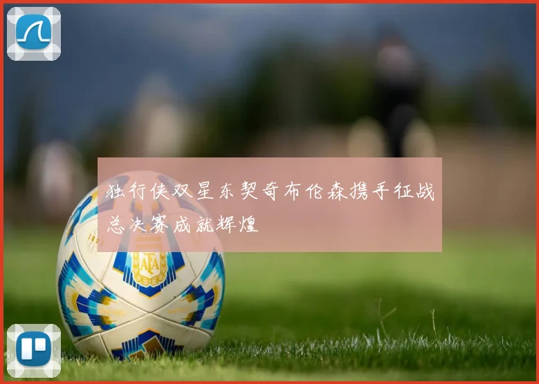 独行侠双星东契奇布伦森携手征战总决赛成就辉煌