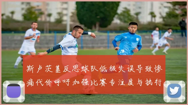 斯卢茨基反思球队低级失误导致惨痛代价呼吁加强比赛专注度与执行力