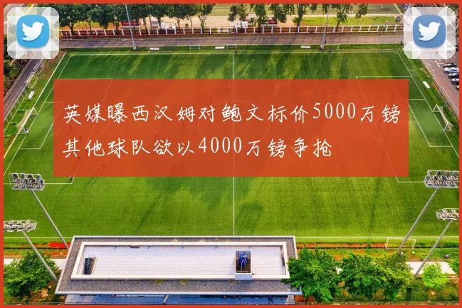 英媒曝西汉姆对鲍文标价5000万镑其他球队欲以4000万镑争抢