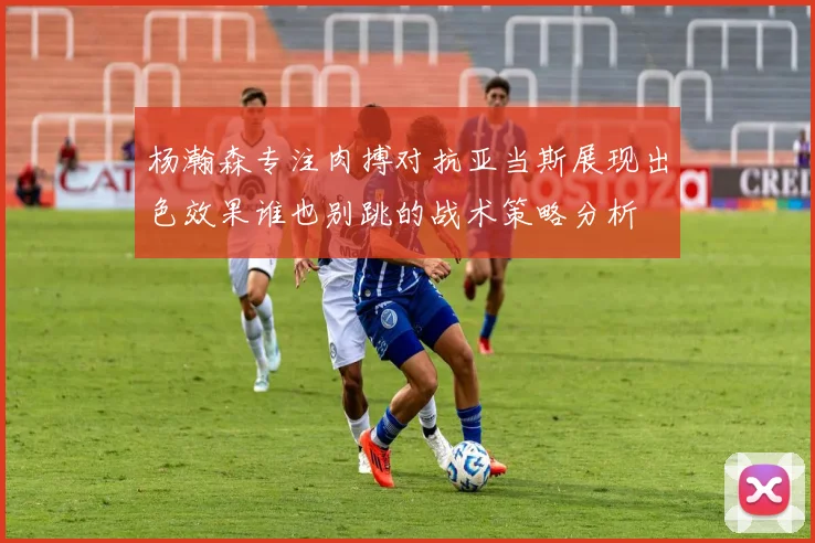 杨瀚森专注肉搏对抗亚当斯展现出色效果谁也别跳的战术策略分析