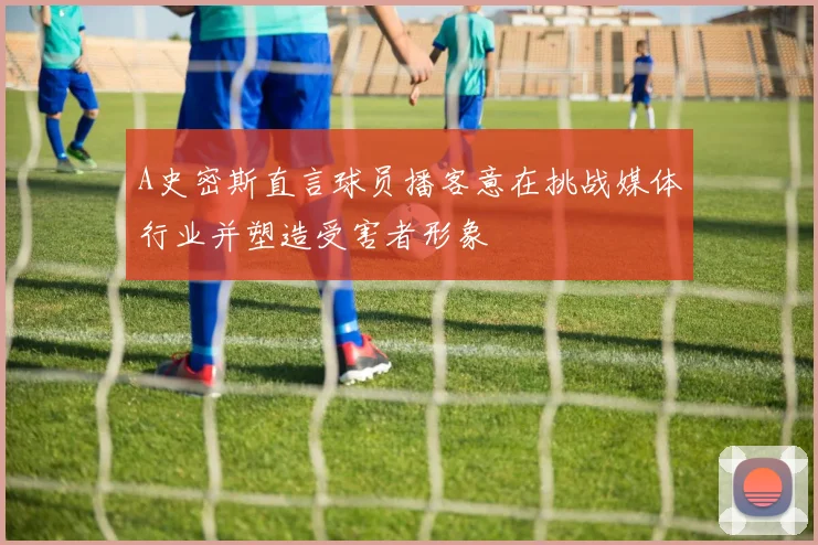 A史密斯直言球员播客意在挑战媒体行业并塑造受害者形象