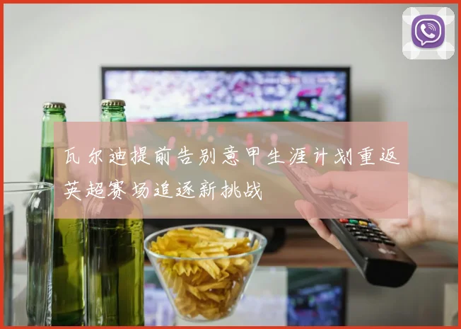 瓦尔迪提前告别意甲生涯计划重返英超赛场追逐新挑战