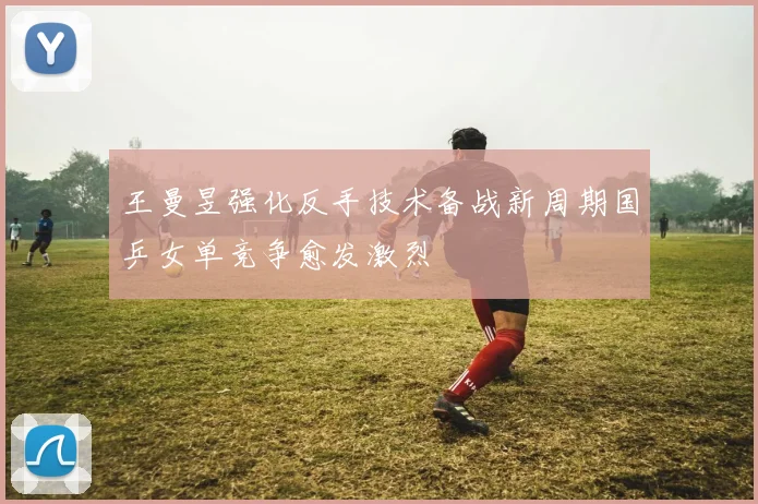 王曼昱强化反手技术备战新周期国乒女单竞争愈发激烈