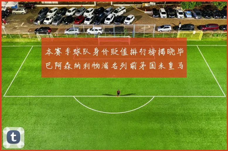 本赛季球队身价贬值排行榜揭晓毕巴阿森纳利物浦名列前茅国米皇马紧随其后