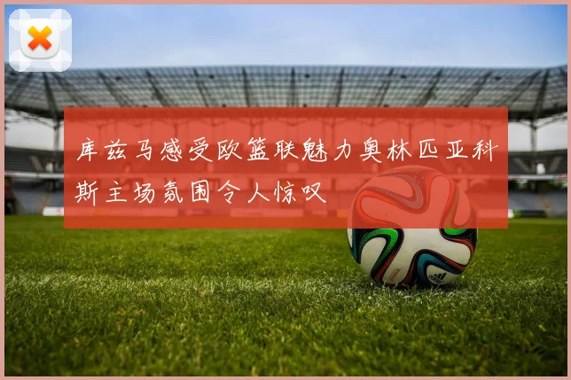 库兹马感受欧篮联魅力奥林匹亚科斯主场氛围令人惊叹