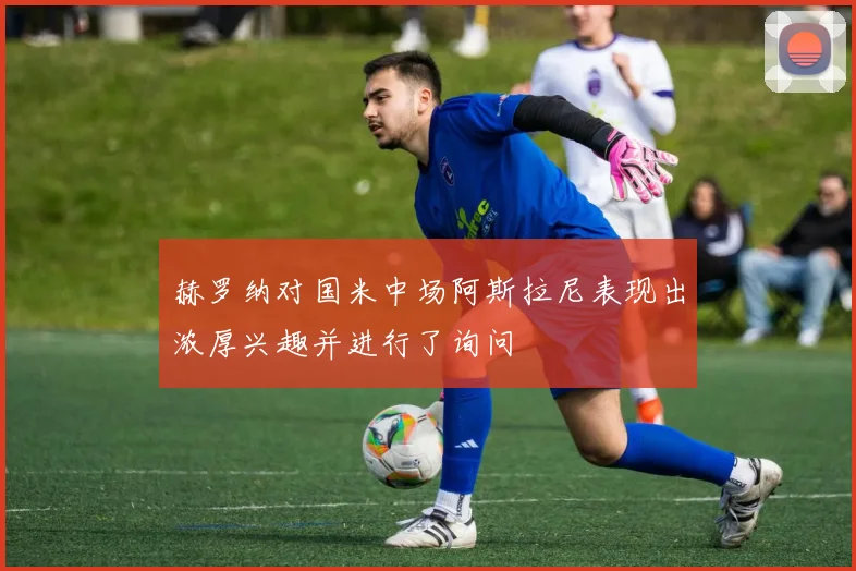 赫罗纳对国米中场阿斯拉尼表现出浓厚兴趣并进行了询问