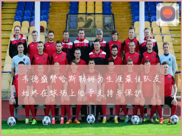 韦德盛赞哈斯勒姆为生涯最佳队友始终在球场上给予支持与保护